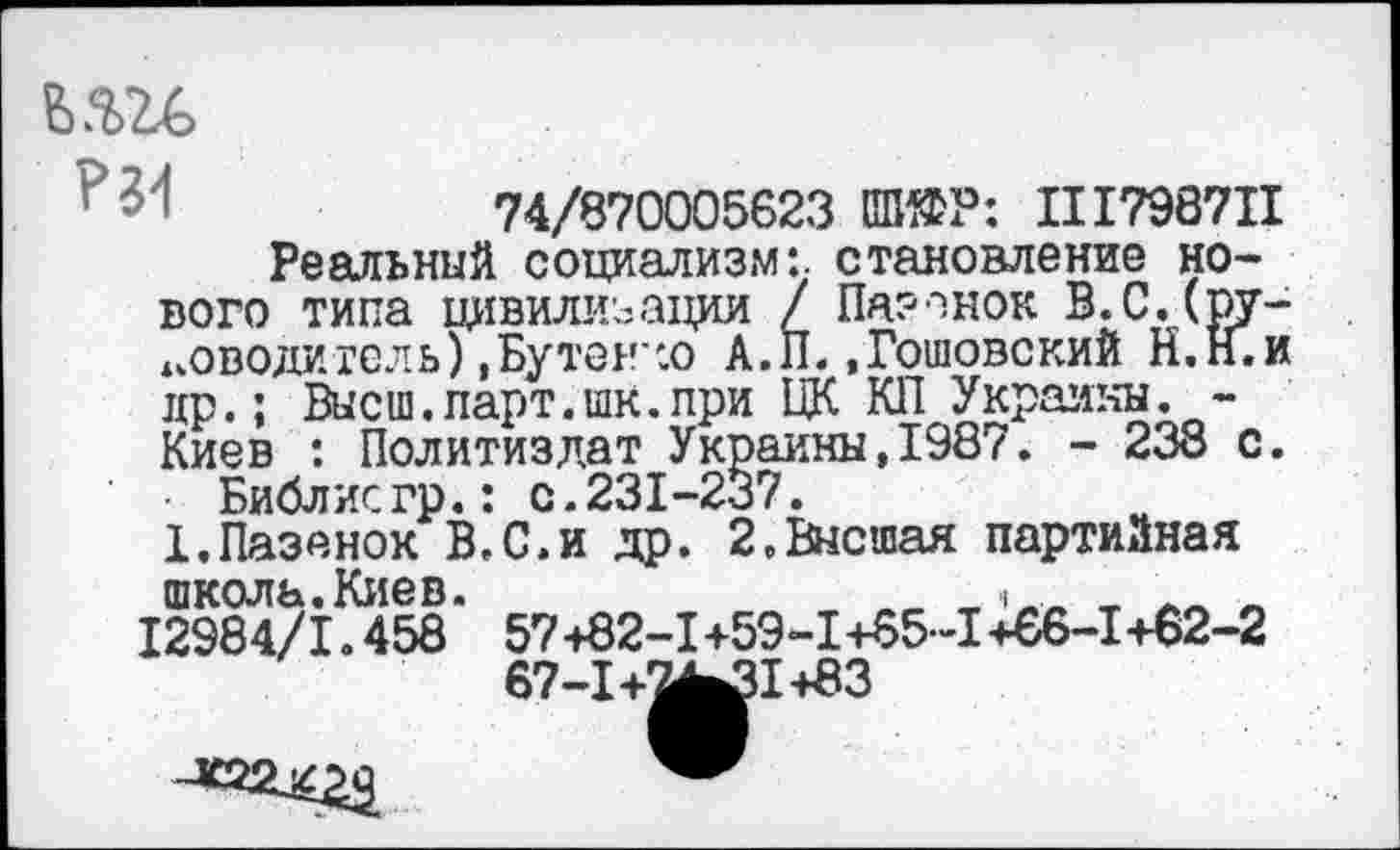 ﻿в.ггс
74/870005623 №ЕР: II1798711
Реальный социализм:, становление нового типа цивилизации / Пазанок В.С.Сру-иоводигсль) ,Бутен':о А.П..Готовокий Н.Н.и др.; Высш.парт.шк.при ЦК КП Украины. -Киев : Политиздат Украины,1987. - 238 с.
Библисгр.: с.231-237.
1.Пазанок В.С.и др. 2.Высшая партийная школь.Киев.	.	, л
12984/1.458 57+82-1+59-1+65-1+66-1+62-2